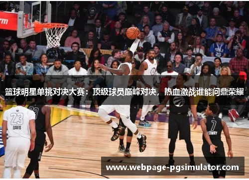 篮球明星单挑对决大赛：顶级球员巅峰对决，热血激战谁能问鼎荣耀
